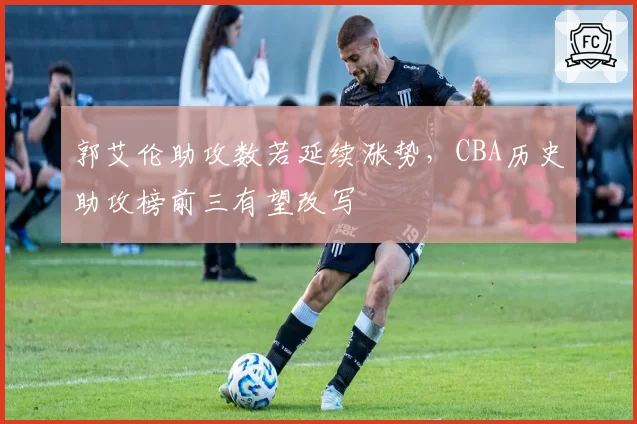郭艾伦助攻数若延续涨势，CBA历史助攻榜前三有望改写