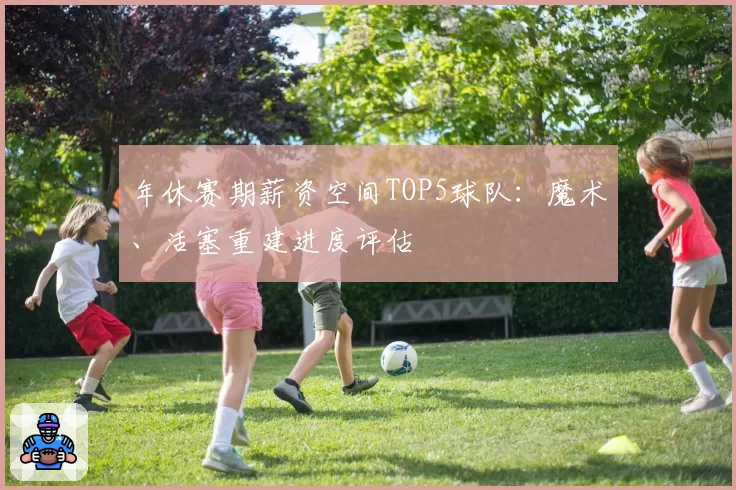 年休赛期薪资空间TOP5球队:魔术、活塞重建进度评估