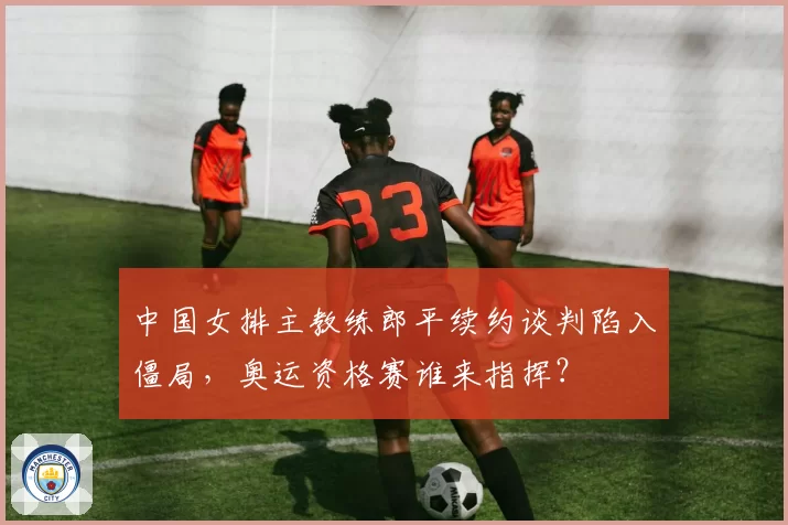 中国女排主教练郎平续约谈判陷入僵局，奥运资格赛谁来指挥？