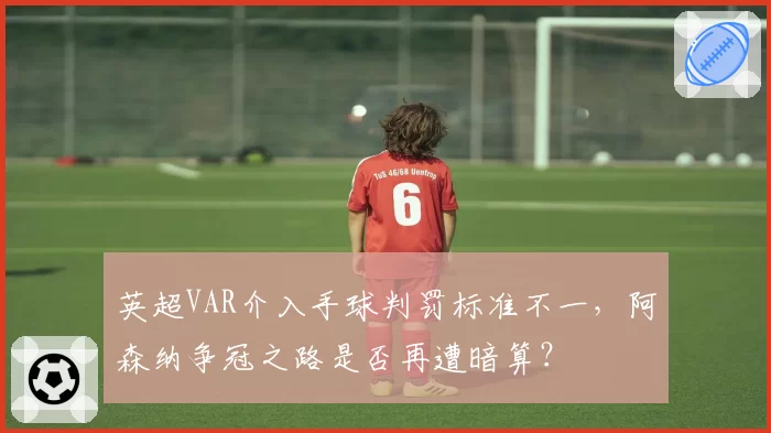 英超VAR介入手球判罚标准不一,阿森纳争冠之路是否再遭暗算?
