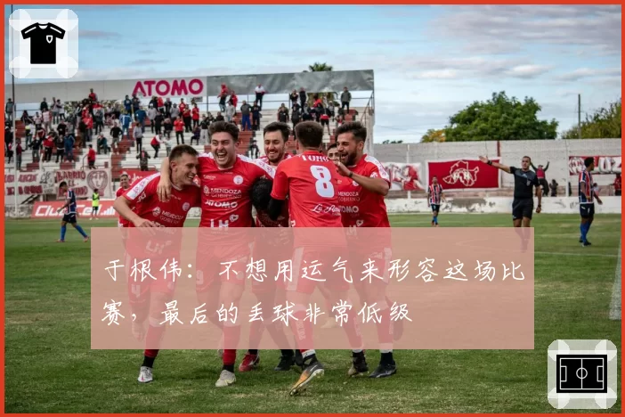 于根伟:不想用运气来形容这场比赛,最后的丢球非常低级