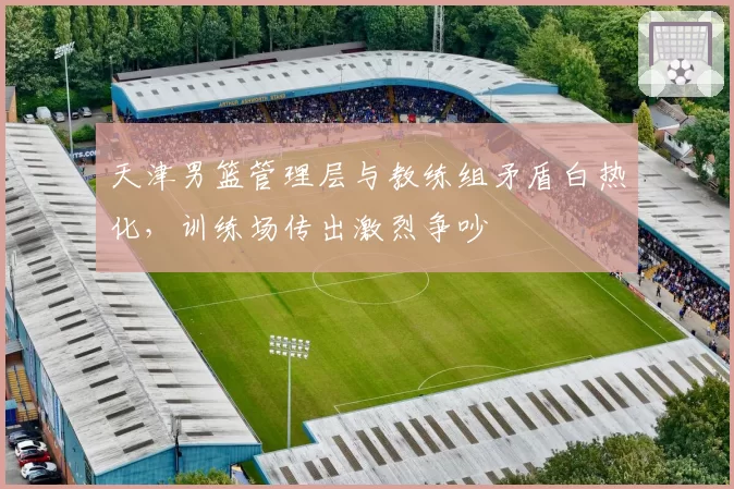 天津男篮管理层与教练组矛盾白热化,训练场传出激烈争吵