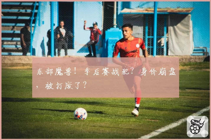 东部魔兽!季后赛战犯?身价崩盘,被打废了?