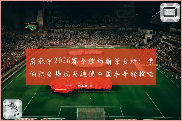周冠宇2026赛季续约前景分析：索伯积分垫底或迫使中国车手转投哈斯