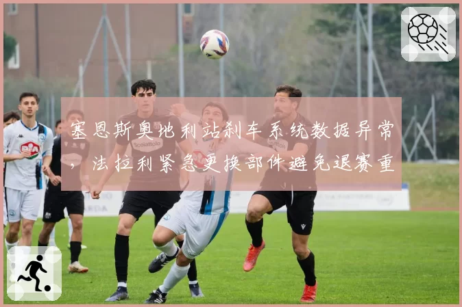 塞恩斯奥地利站刹车系统数据异常，法拉利紧急更换部件避免退赛重演
