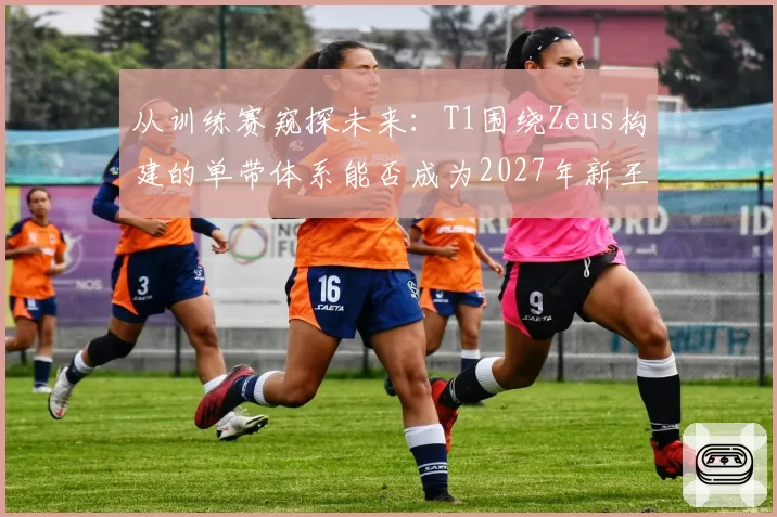 从训练赛窥探未来:T1围绕Zeus构建的单带体系能否成为2027年新王牌?