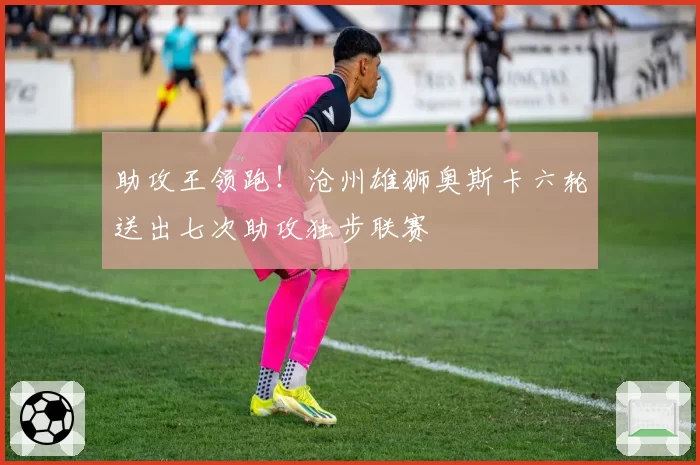 助攻王领跑！沧州雄狮奥斯卡六轮送出七次助攻独步联赛