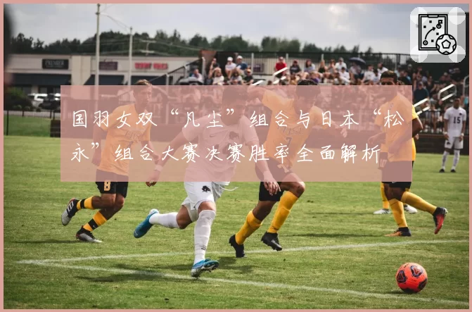 国羽女双“凡尘”组合与日本“松永”组合大赛决赛胜率全面解析