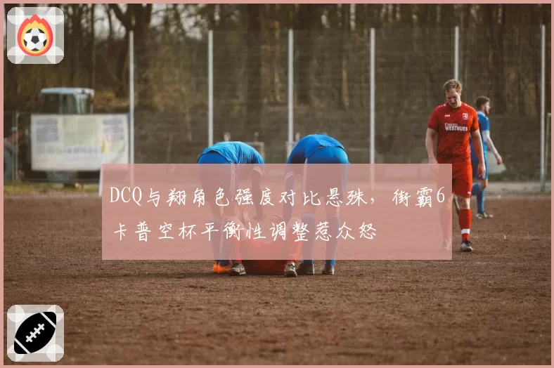 DCQ与翔角色强度对比悬殊，街霸6卡普空杯平衡性调整惹众怒