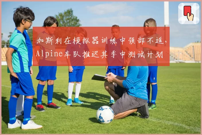 加斯利在模拟器训练中颈部不适,Alpine车队推迟其季中测试计划