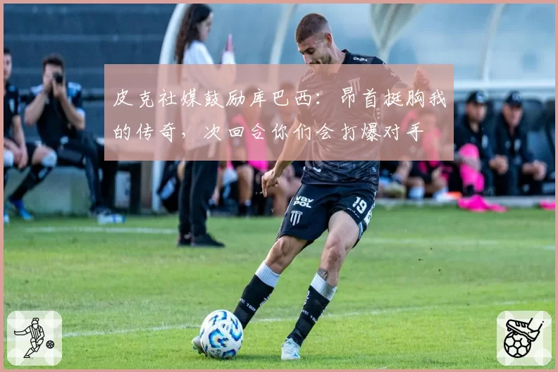 皮克社媒鼓励库巴西:昂首挺胸我的传奇,次回合你们会打爆对手