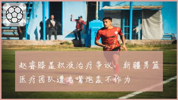 赵睿膝盖积液治疗争议，新疆男篮医疗团队遭名嘴炮轰不作为