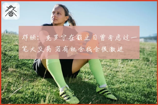 邓顿:克罗宁在截止日曾考虑过一笔大交易 若有机会我会很激进