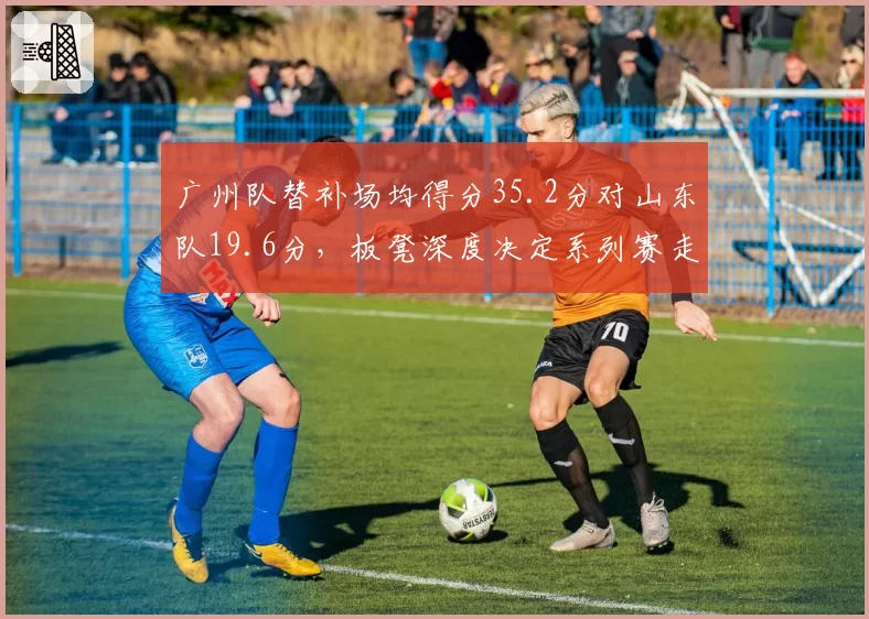 广州队替补场均得分35.2分对山东队19.6分,板凳深度决定系列赛走势