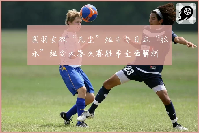 国羽女双“凡尘”组合与日本“松永”组合大赛决赛胜率全面解析