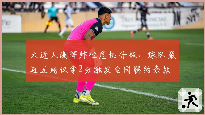 大连人谢晖帅位危机升级，球队最近五轮仅拿2分触发合同解约条款