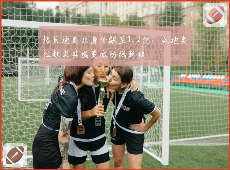 格瓦迪奥尔身价飙至1.2亿，瓜迪奥拉钦点其成曼城防线新核