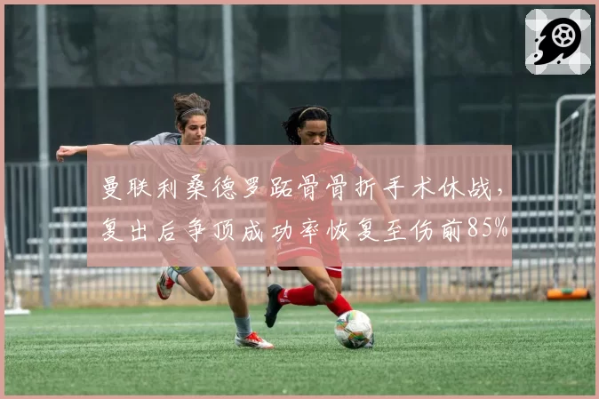 曼联利桑德罗跖骨骨折手术休战,复出后争顶成功率恢复至伤前85%