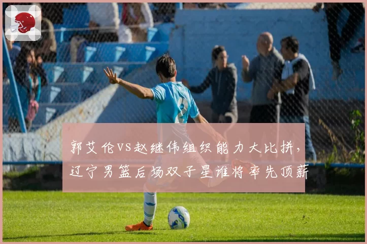 郭艾伦vs赵继伟组织能力大比拼，辽宁男篮后场双子星谁将率先顶薪留队
