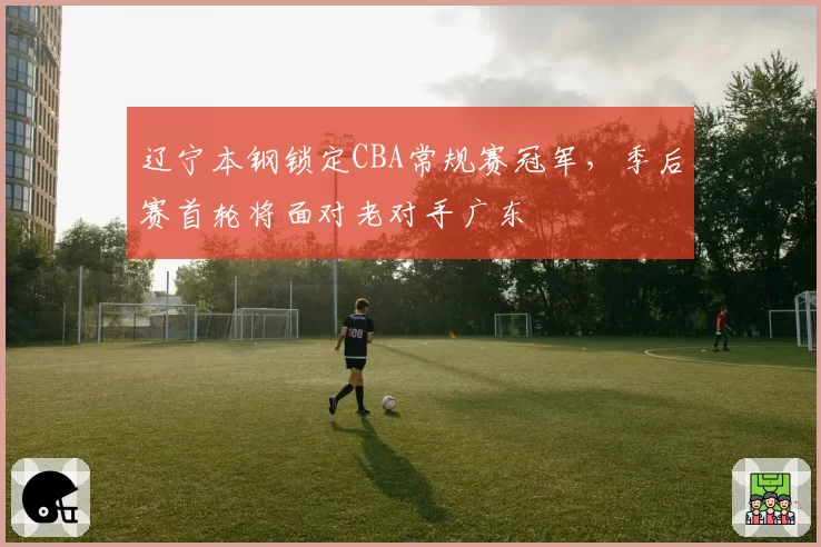 辽宁本钢锁定CBA常规赛冠军，季后赛首轮将面对老对手广东
