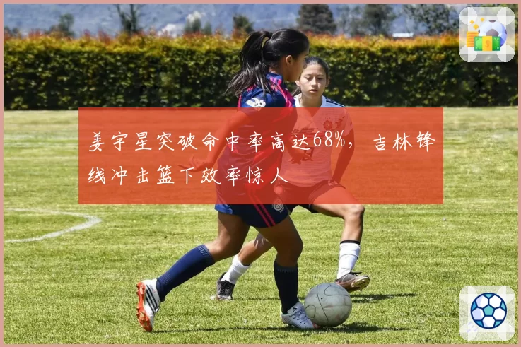 姜宇星突破命中率高达68%,吉林锋线冲击篮下效率惊人