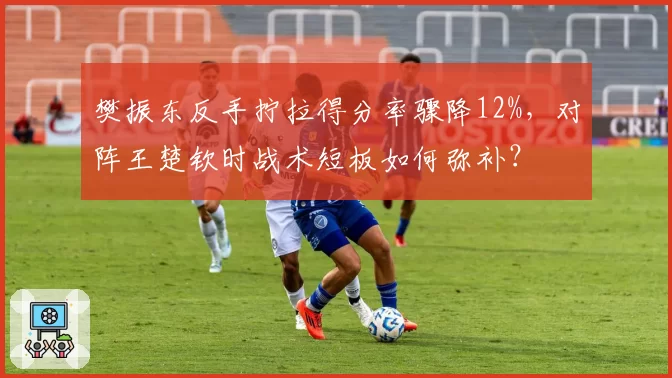 樊振东反手拧拉得分率骤降12%，对阵王楚钦时战术短板如何弥补？