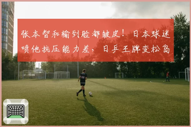 张本智和输到脸都皱皮!日本球迷喷他抗压能力差,日乒王牌变松岛