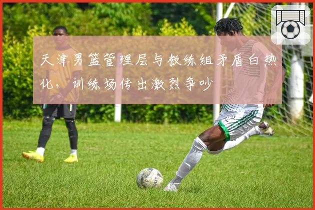 天津男篮管理层与教练组矛盾白热化,训练场传出激烈争吵