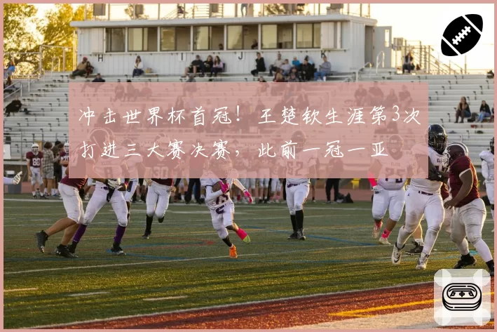冲击世界杯首冠!王楚钦生涯第3次打进三大赛决赛,此前一冠一亚