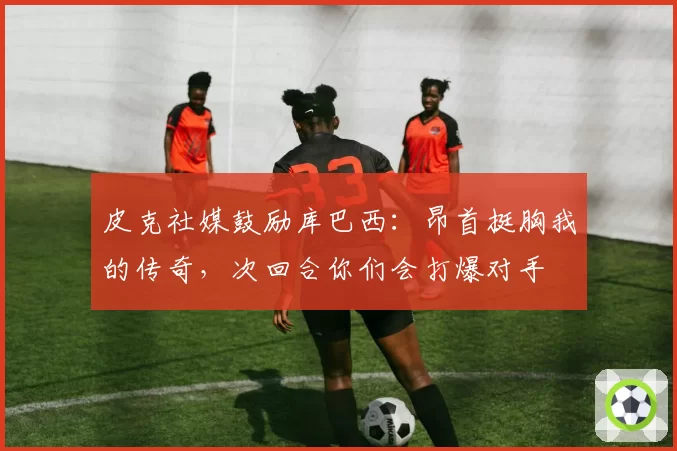皮克社媒鼓励库巴西:昂首挺胸我的传奇,次回合你们会打爆对手