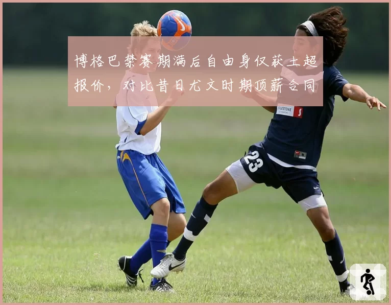 博格巴禁赛期满后自由身仅获土超报价,对比昔日尤文时期顶薪合同反差巨大