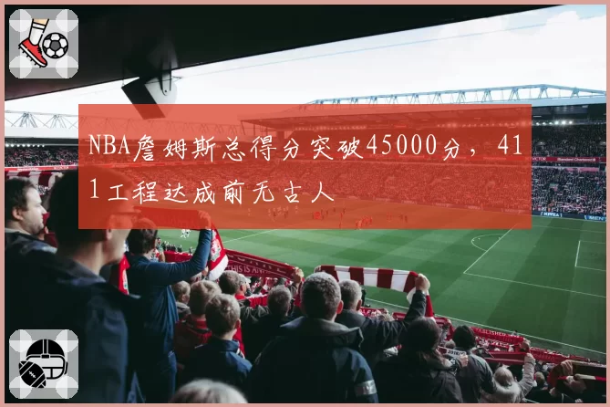 NBA詹姆斯总得分突破45000分,411工程达成前无古人