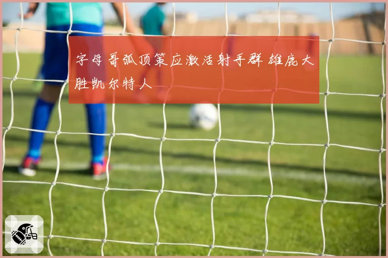 字母哥弧顶策应激活射手群 雄鹿大胜凯尔特人