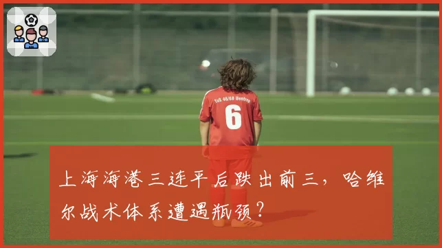上海海港三连平后跌出前三,哈维尔战术体系遭遇瓶颈?