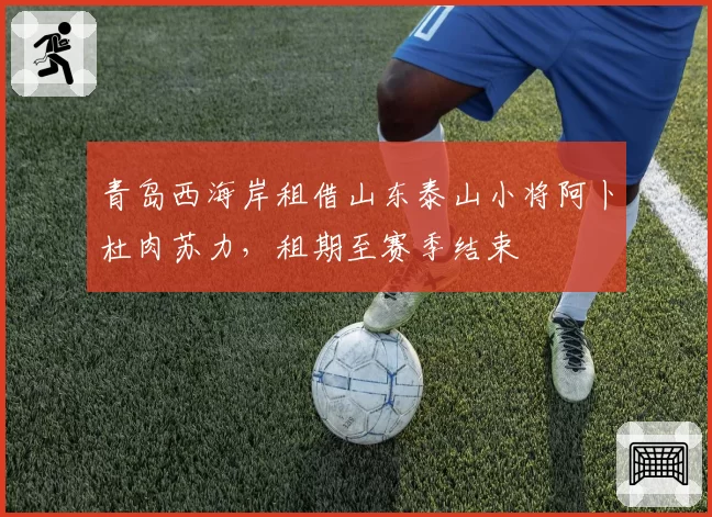 青岛西海岸租借山东泰山小将阿卜杜肉苏力,租期至赛季结束