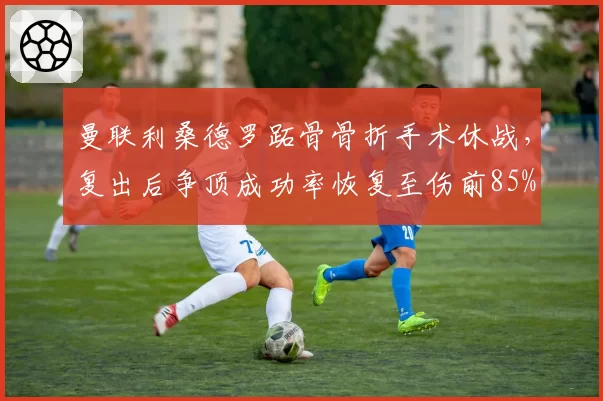 曼联利桑德罗跖骨骨折手术休战,复出后争顶成功率恢复至伤前85%