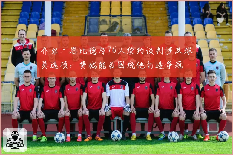 乔尔·恩比德与76人续约谈判涉及球员选项，费城能否围绕他打造争冠阵容？