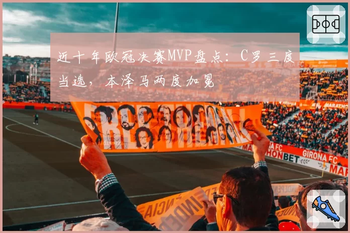 近十年欧冠决赛MVP盘点:C罗三度当选,本泽马两度加冕
