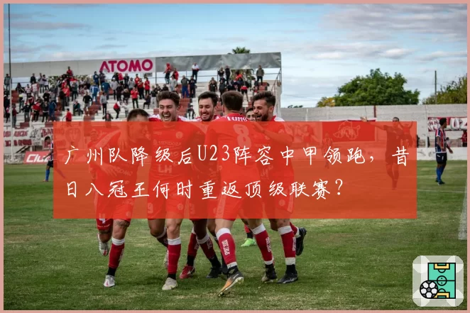 广州队降级后U23阵容中甲领跑，昔日八冠王何时重返顶级联赛？