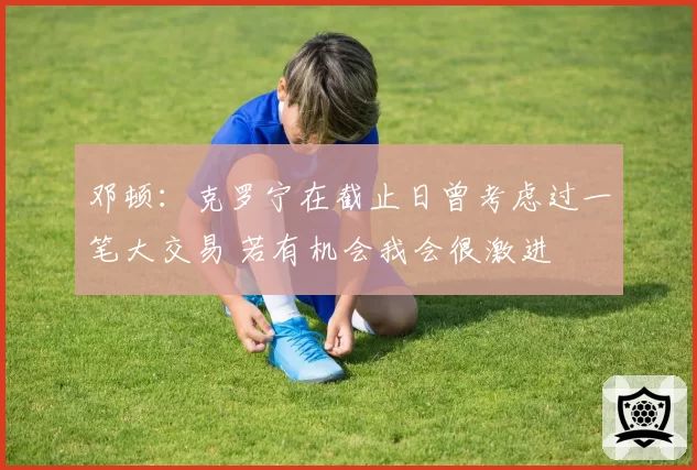 邓顿:克罗宁在截止日曾考虑过一笔大交易 若有机会我会很激进