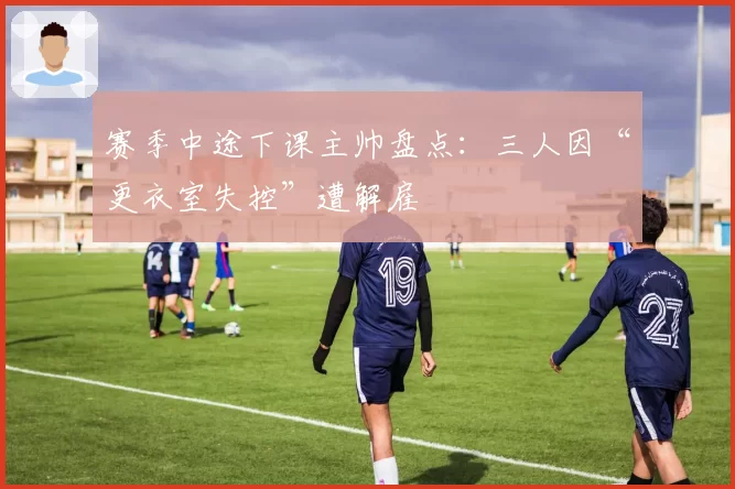 赛季中途下课主帅盘点:三人因“更衣室失控”遭解雇