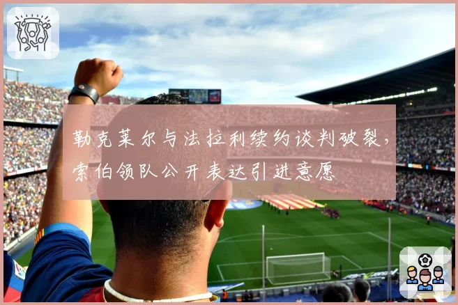 勒克莱尔与法拉利续约谈判破裂，索伯领队公开表达引进意愿