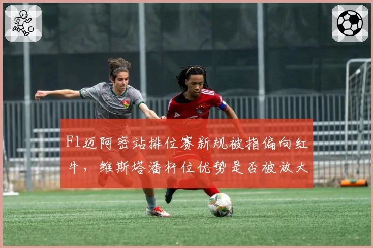 F1迈阿密站排位赛新规被指偏向红牛,维斯塔潘杆位优势是否被放大?