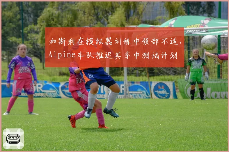 加斯利在模拟器训练中颈部不适,Alpine车队推迟其季中测试计划