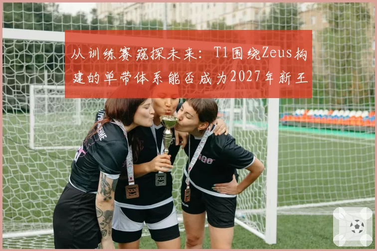 从训练赛窥探未来:T1围绕Zeus构建的单带体系能否成为2027年新王牌?