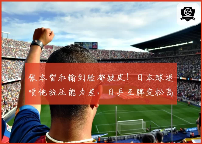 张本智和输到脸都皱皮!日本球迷喷他抗压能力差,日乒王牌变松岛