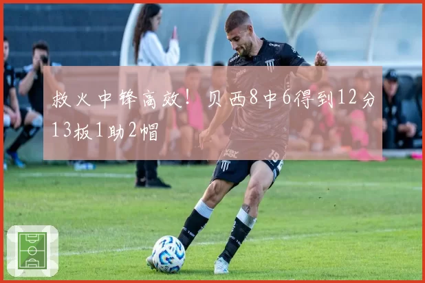 救火中锋高效!贝西8中6得到12分13板1助2帽