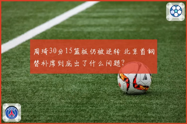 周琦30分15篮板仍被逆转 北京首钢替补席到底出了什么问题?