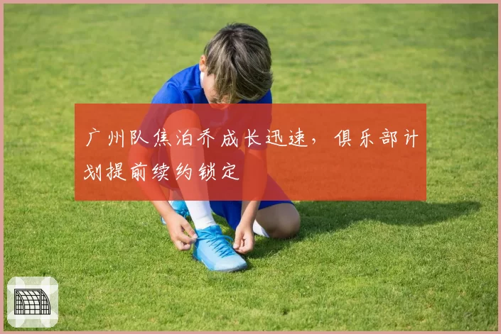 广州队焦泊乔成长迅速,俱乐部计划提前续约锁定