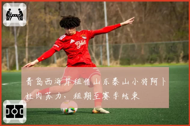 青岛西海岸租借山东泰山小将阿卜杜肉苏力,租期至赛季结束